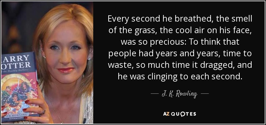 Every second he breathed, the smell of the grass, the cool air on his face, was so precious: To think that people had years and years, time to waste, so much time it dragged, and he was clinging to each second. - J. K. Rowling