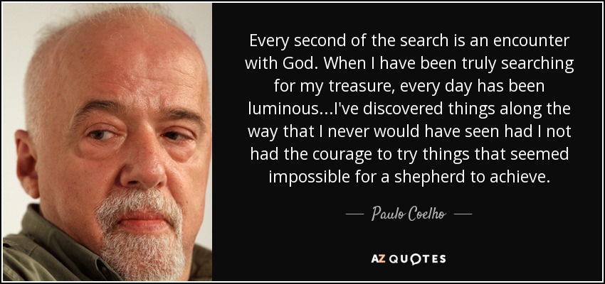 Every second of the search is an encounter with God. When I have been truly searching for my treasure, every day has been luminous...I've discovered things along the way that I never would have seen had I not had the courage to try things that seemed impossible for a shepherd to achieve. - Paulo Coelho