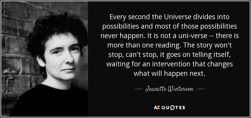 Every second the Universe divides into possibilities and most of those possibilities never happen. It is not a uni-verse -- there is more than one reading. The story won't stop, can't stop, it goes on telling itself, waiting for an intervention that changes what will happen next. - Jeanette Winterson