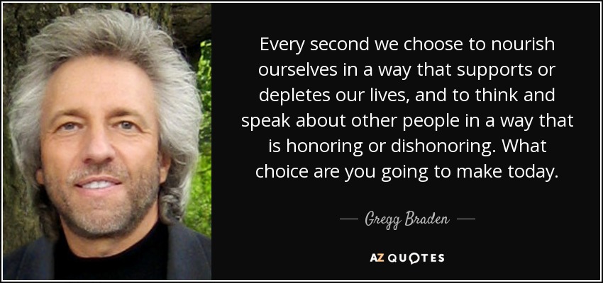 Every second we choose to nourish ourselves in a way that supports or depletes our lives, and to think and speak about other people in a way that is honoring or dishonoring. What choice are you going to make today. - Gregg Braden