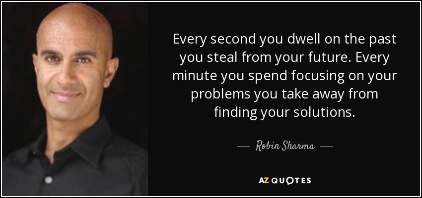 Every second you dwell on the past you steal from your future. Every minute you spend focusing on your problems you take away from finding your solutions. - Robin Sharma