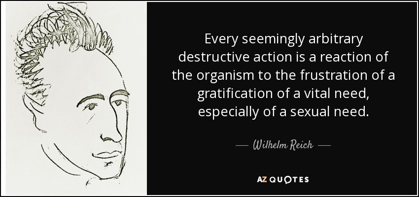 Every seemingly arbitrary destructive action is a reaction of the organism to the frustration of a gratification of a vital need, especially of a sexual need. - Wilhelm Reich