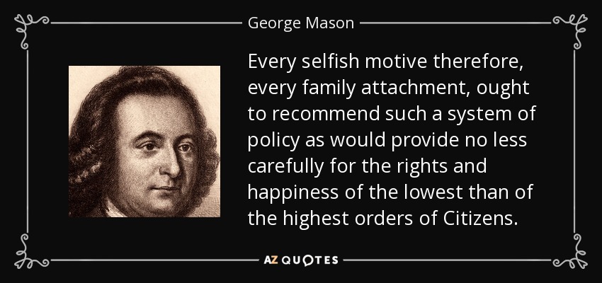 Every selfish motive therefore, every family attachment, ought to recommend such a system of policy as would provide no less carefully for the rights and happiness of the lowest than of the highest orders of Citizens. - George Mason