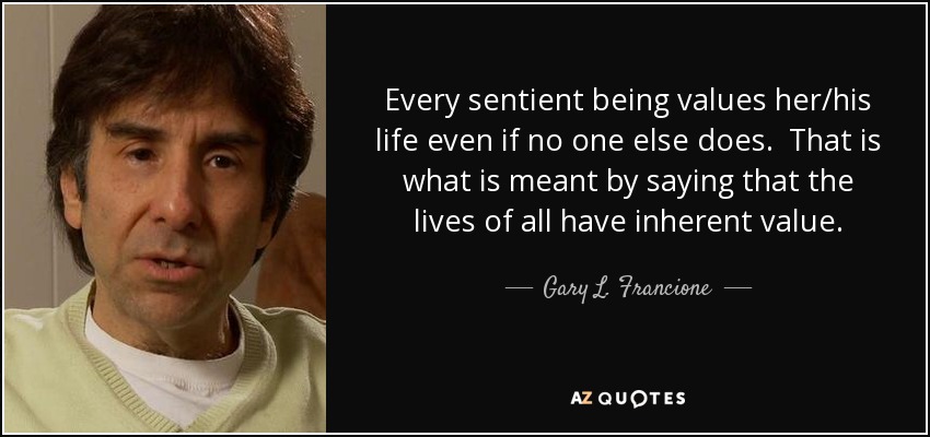 Every sentient being values her/his life even if no one else does. That is what is meant by saying that the lives of all have inherent value. - Gary L. Francione
