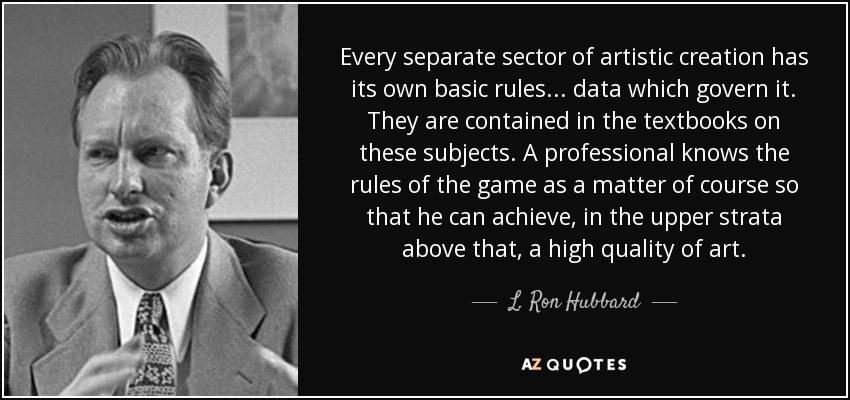 Every separate sector of artistic creation has its own basic rules . . . data which govern it. They are contained in the textbooks on these subjects. A professional knows the rules of the game as a matter of course so that he can achieve, in the upper strata above that, a high quality of art. - L. Ron Hubbard