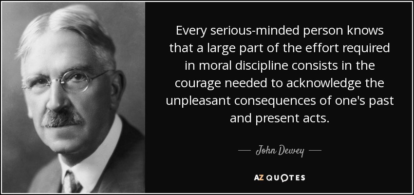 Every serious-minded person knows that a large part of the effort required in moral discipline consists in the courage needed to acknowledge the unpleasant consequences of one's past and present acts. - John Dewey