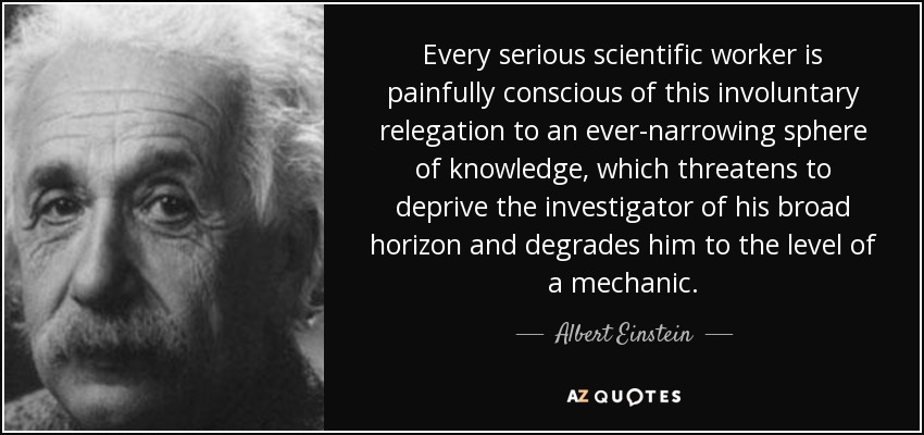 Every serious scientific worker is painfully conscious of this involuntary relegation to an ever-narrowing sphere of knowledge, which threatens to deprive the investigator of his broad horizon and degrades him to the level of a mechanic. - Albert Einstein