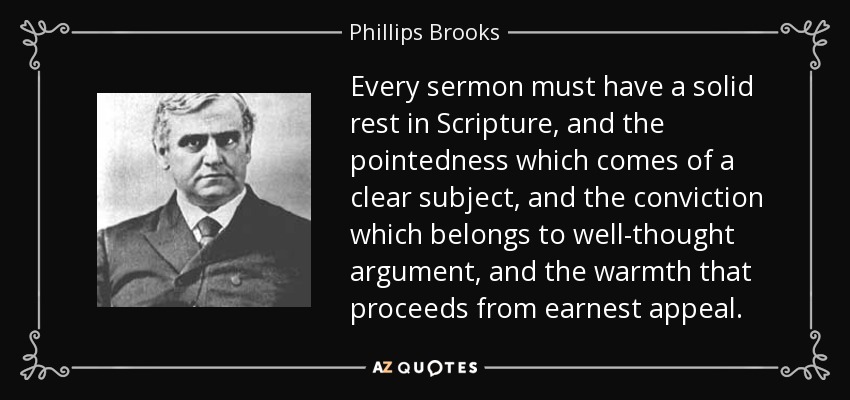 Every sermon must have a solid rest in Scripture, and the pointedness which comes of a clear subject, and the conviction which belongs to well-thought argument, and the warmth that proceeds from earnest appeal. - Phillips Brooks