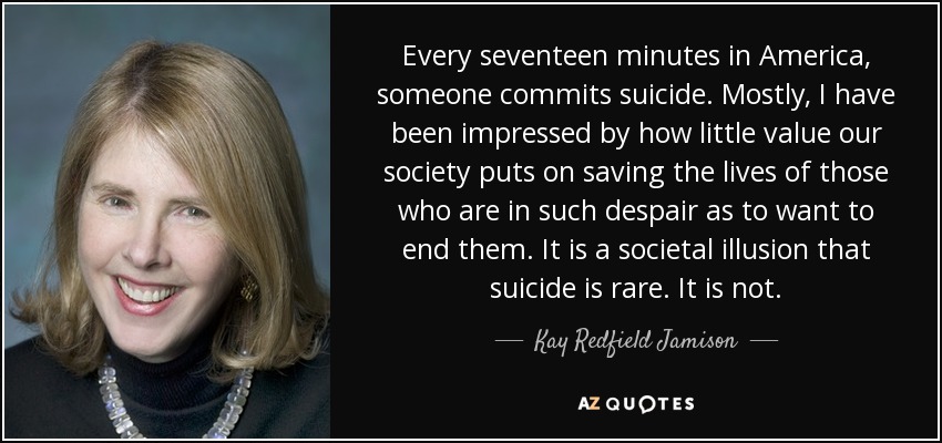 Every seventeen minutes in America, someone commits suicide. Mostly, I have been impressed by how little value our society puts on saving the lives of those who are in such despair as to want to end them. It is a societal illusion that suicide is rare. It is not. - Kay Redfield Jamison
