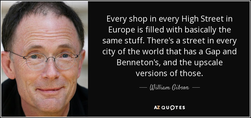 Every shop in every High Street in Europe is filled with basically the same stuff. There's a street in every city of the world that has a Gap and Benneton's, and the upscale versions of those. - William Gibson