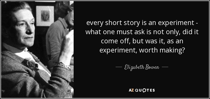every short story is an experiment - what one must ask is not only, did it come off, but was it, as an experiment, worth making? - Elizabeth Bowen