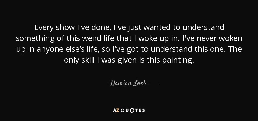 Every show I've done, I've just wanted to understand something of this weird life that I woke up in. I've never woken up in anyone else's life, so I've got to understand this one. The only skill I was given is this painting. - Damian Loeb