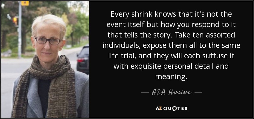 Every shrink knows that it's not the event itself but how you respond to it that tells the story. Take ten assorted individuals, expose them all to the same life trial, and they will each suffuse it with exquisite personal detail and meaning. - A.S.A. Harrison