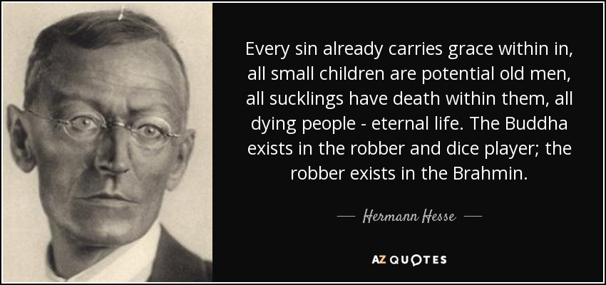 Every sin already carries grace within in, all small children are potential old men, all sucklings have death within them, all dying people - eternal life. The Buddha exists in the robber and dice player; the robber exists in the Brahmin. - Hermann Hesse