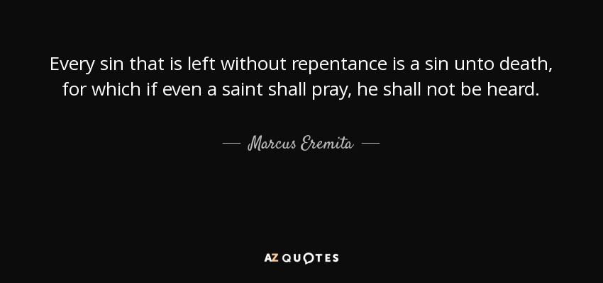 Every sin that is left without repentance is a sin unto death, for which if even a saint shall pray, he shall not be heard. - Marcus Eremita