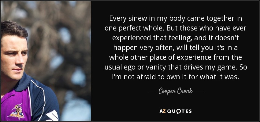 Every sinew in my body came together in one perfect whole. But those who have ever experienced that feeling, and it doesn't happen very often, will tell you it's in a whole other place of experience from the usual ego or vanity that drives my game. So I'm not afraid to own it for what it was. - Cooper Cronk