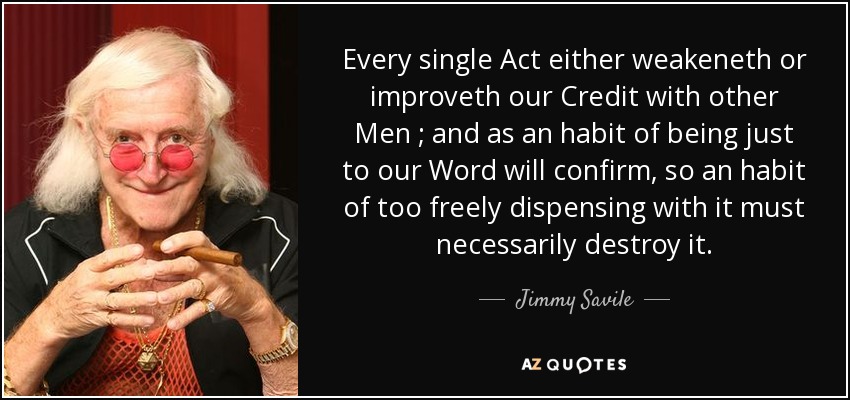 Every single Act either weakeneth or improveth our Credit with other Men ; and as an habit of being just to our Word will confirm, so an habit of too freely dispensing with it must necessarily destroy it. - Jimmy Savile