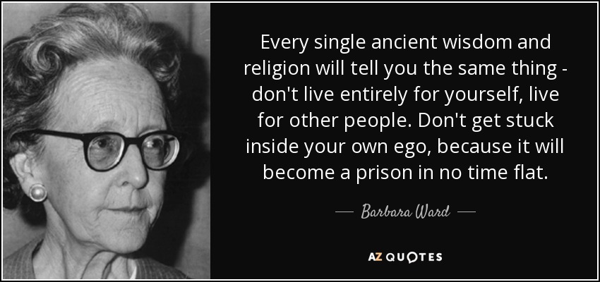 Every single ancient wisdom and religion will tell you the same thing - don't live entirely for yourself, live for other people. Don't get stuck inside your own ego, because it will become a prison in no time flat. - Barbara Ward, Baroness Jackson of Lodsworth