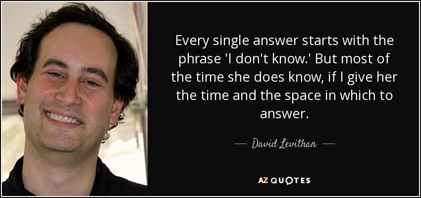 Every single answer starts with the phrase 'I don't know.' But most of the time she does know, if I give her the time and the space in which to answer. - David Levithan