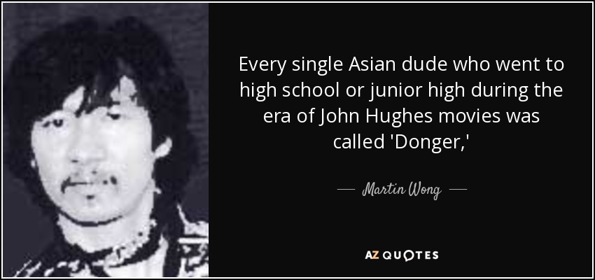 Every single Asian dude who went to high school or junior high during the era of John Hughes movies was called 'Donger,' - Martin Wong