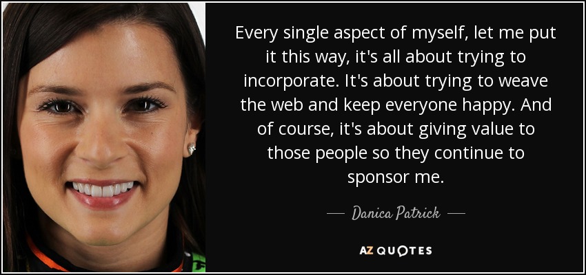 Every single aspect of myself, let me put it this way, it's all about trying to incorporate. It's about trying to weave the web and keep everyone happy. And of course, it's about giving value to those people so they continue to sponsor me. - Danica Patrick