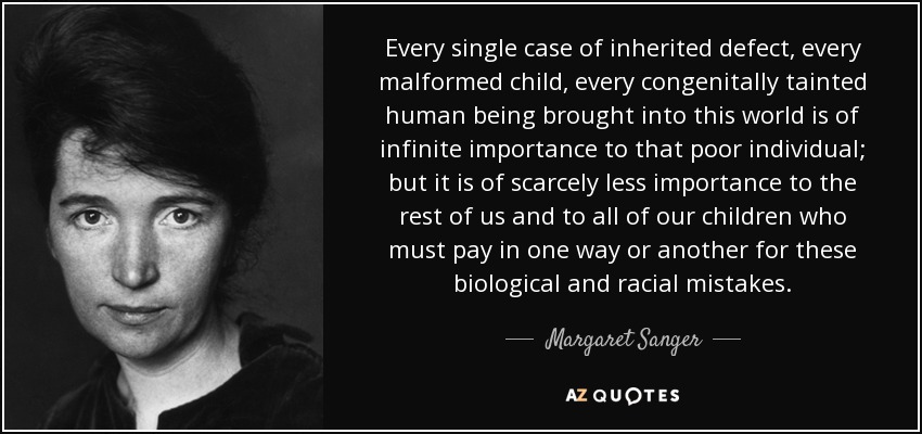 Every single case of inherited defect, every malformed child, every congenitally tainted human being brought into this world is of infinite importance to that poor individual; but it is of scarcely less importance to the rest of us and to all of our children who must pay in one way or another for these biological and racial mistakes. - Margaret Sanger