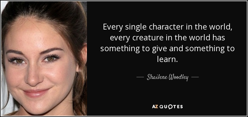 Every single character in the world, every creature in the world has something to give and something to learn. - Shailene Woodley