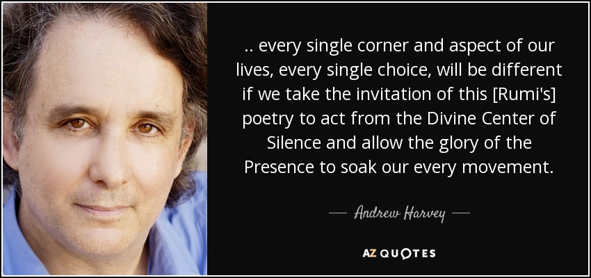 .. every single corner and aspect of our lives, every single choice, will be different if we take the invitation of this [Rumi's] poetry to act from the Divine Center of Silence and allow the glory of the Presence to soak our every movement. - Andrew Harvey