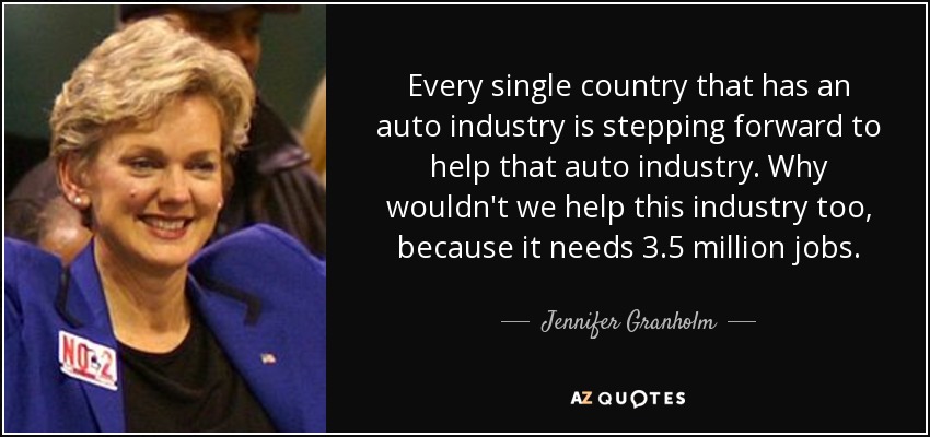 Every single country that has an auto industry is stepping forward to help that auto industry. Why wouldn't we help this industry too, because it needs 3.5 million jobs. - Jennifer Granholm