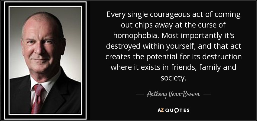 Every single courageous act of coming out chips away at the curse of homophobia. Most importantly it's destroyed within yourself, and that act creates the potential for its destruction where it exists in friends, family and society. - Anthony Venn-Brown