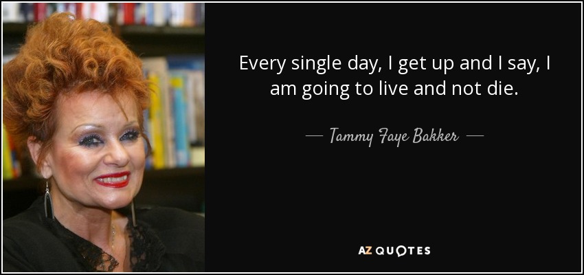 Every single day, I get up and I say, I am going to live and not die. - Tammy Faye Bakker