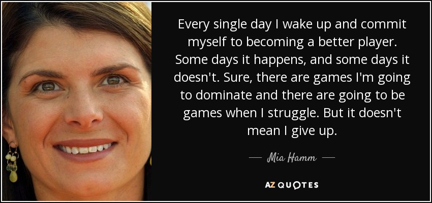 Every single day I wake up and commit myself to becoming a better player. Some days it happens, and some days it doesn't. Sure, there are games I'm going to dominate and there are going to be games when I struggle. But it doesn't mean I give up. - Mia Hamm