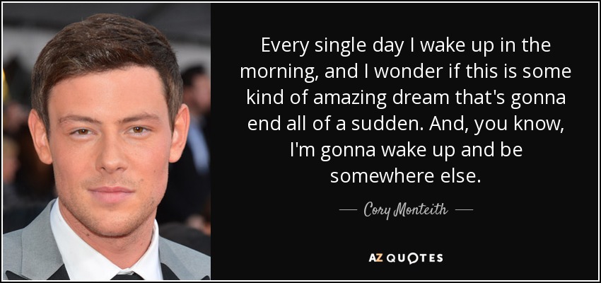 Every single day I wake up in the morning, and I wonder if this is some kind of amazing dream that's gonna end all of a sudden. And, you know, I'm gonna wake up and be somewhere else. - Cory Monteith