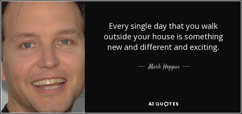 Every single day that you walk outside your house is something new and different and exciting. - Mark Hoppus