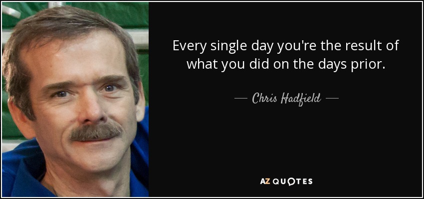 Every single day you're the result of what you did on the days prior. - Chris Hadfield