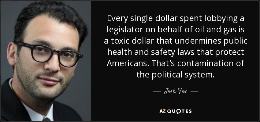 Every single dollar spent lobbying a legislator on behalf of oil and gas is a toxic dollar that undermines public health and safety laws that protect Americans. That's contamination of the political system. - Josh Fox