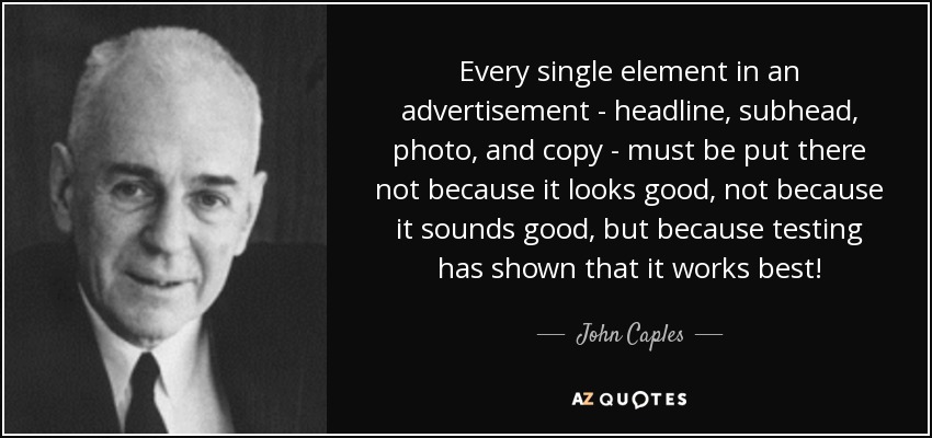 Every single element in an advertisement - headline, subhead, photo, and copy - must be put there not because it looks good, not because it sounds good, but because testing has shown that it works best! - John Caples