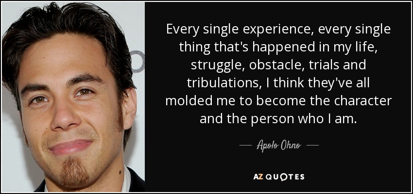 Every single experience, every single thing that's happened in my life, struggle, obstacle, trials and tribulations, I think they've all molded me to become the character and the person who I am. - Apolo Ohno