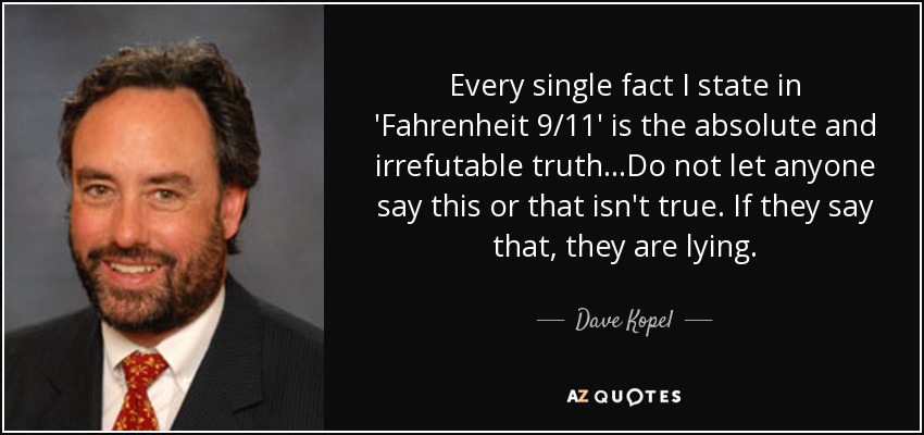 Every single fact I state in 'Fahrenheit 9/11' is the absolute and irrefutable truth...Do not let anyone say this or that isn't true. If they say that, they are lying. - Dave Kopel