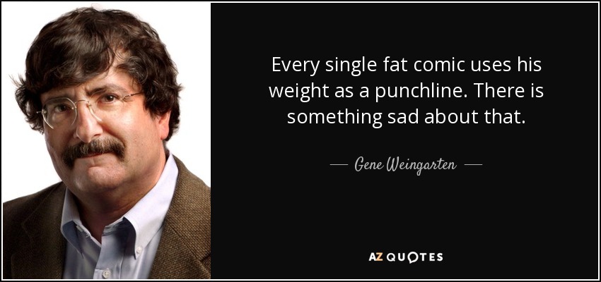 Every single fat comic uses his weight as a punchline. There is something sad about that. - Gene Weingarten