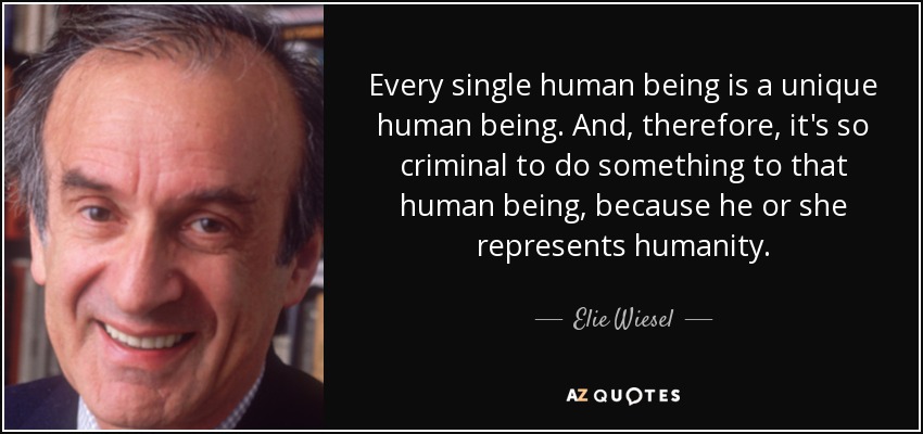 Every single human being is a unique human being. And, therefore, it's so criminal to do something to that human being, because he or she represents humanity. - Elie Wiesel