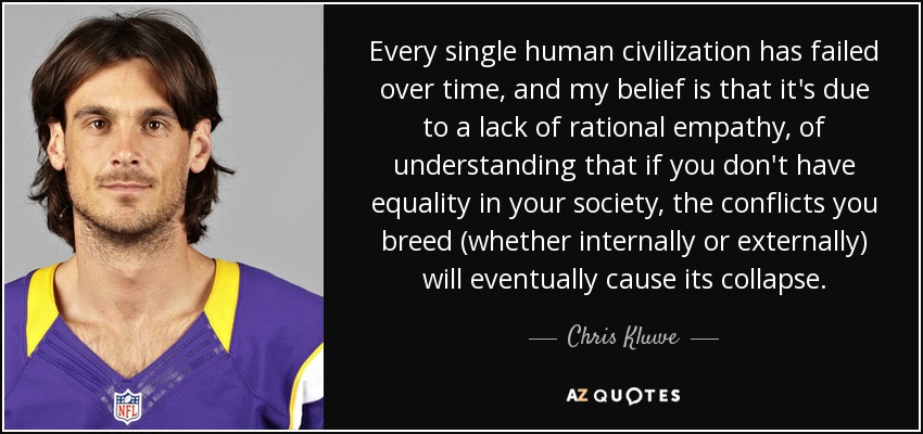 Every single human civilization has failed over time, and my belief is that it's due to a lack of rational empathy, of understanding that if you don't have equality in your society, the conflicts you breed (whether internally or externally) will eventually cause its collapse. - Chris Kluwe