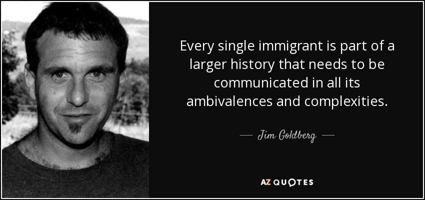 Every single immigrant is part of a larger history that needs to be communicated in all its ambivalences and complexities. - Jim Goldberg