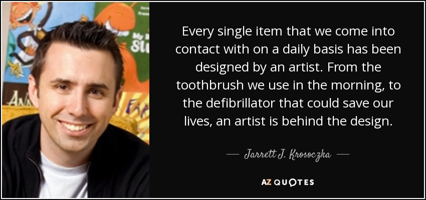 Every single item that we come into contact with on a daily basis has been designed by an artist. From the toothbrush we use in the morning, to the defibrillator that could save our lives, an artist is behind the design. - Jarrett J. Krosoczka