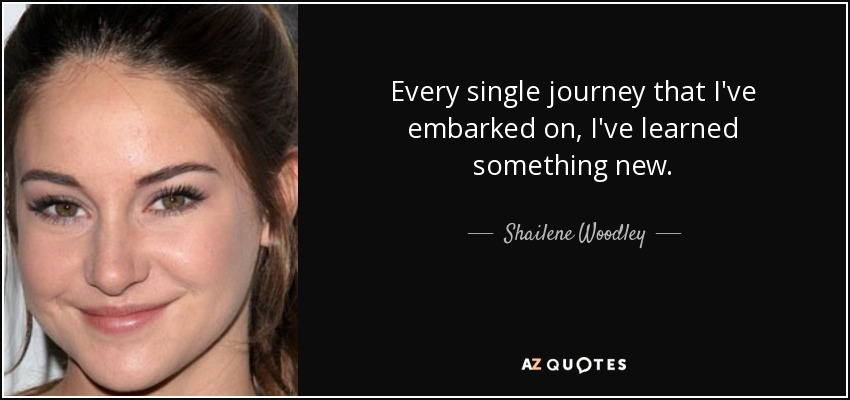 Every single journey that I've embarked on, I've learned something new. - Shailene Woodley