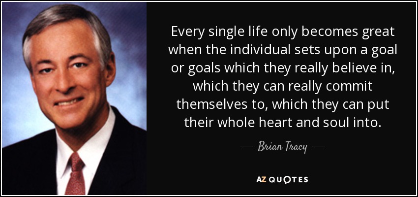 Every single life only becomes great when the individual sets upon a goal or goals which they really believe in, which they can really commit themselves to, which they can put their whole heart and soul into. - Brian Tracy
