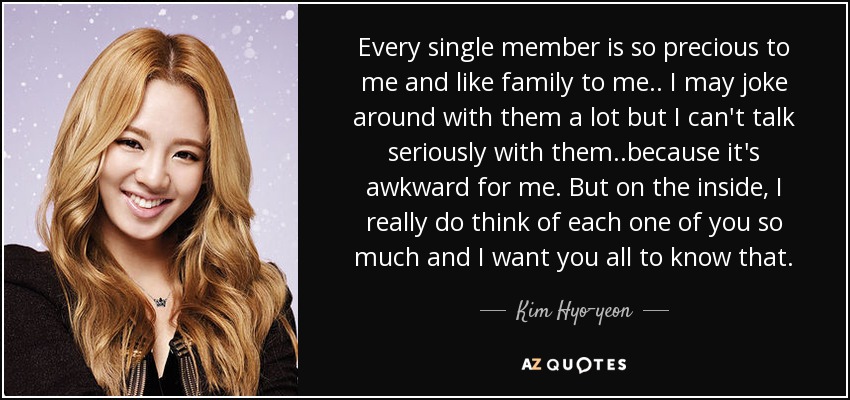 Every single member is so precious to me and like family to me.. I may joke around with them a lot but I can't talk seriously with them..because it's awkward for me. But on the inside, I really do think of each one of you so much and I want you all to know that. - Kim Hyo-yeon