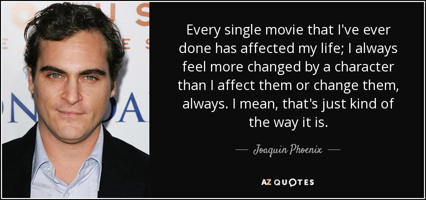 Every single movie that I've ever done has affected my life; I always feel more changed by a character than I affect them or change them, always. I mean, that's just kind of the way it is. - Joaquin Phoenix