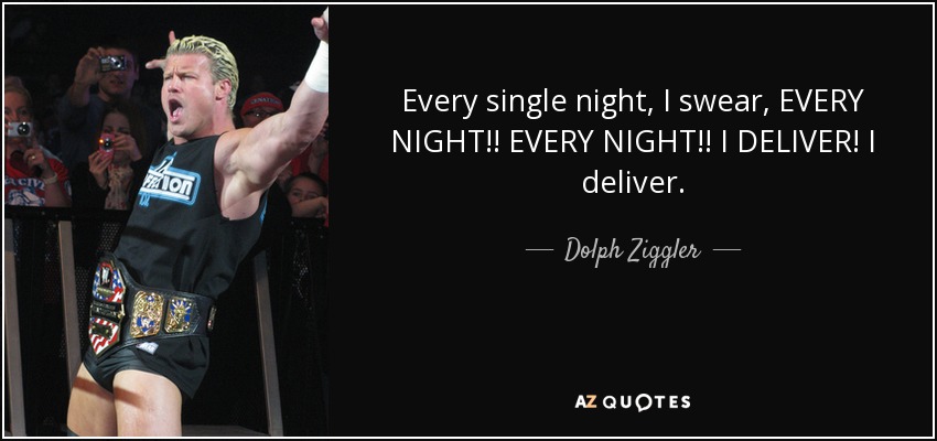 Every single night, I swear, EVERY NIGHT!! EVERY NIGHT!! I DELIVER! I deliver. - Dolph Ziggler