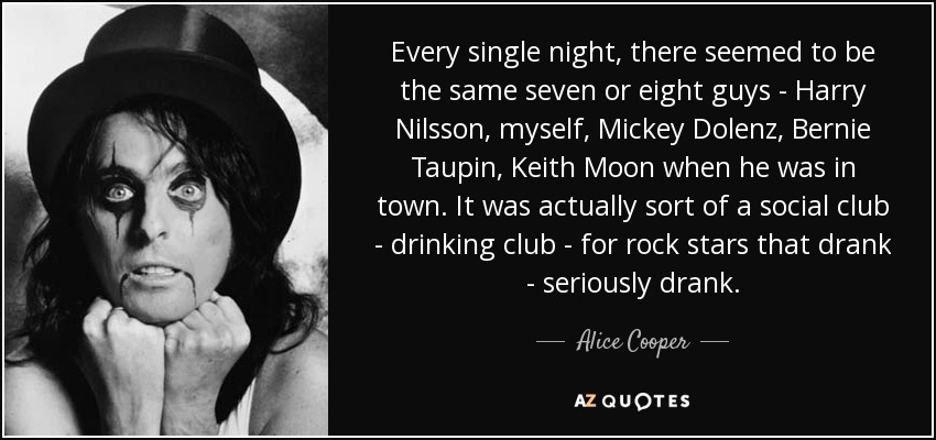 Every single night, there seemed to be the same seven or eight guys - Harry Nilsson, myself, Mickey Dolenz, Bernie Taupin, Keith Moon when he was in town. It was actually sort of a social club - drinking club - for rock stars that drank - seriously drank. - Alice Cooper